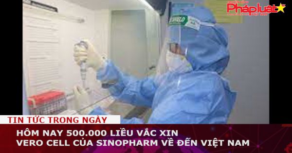 Hôm nay 500.000 liều vắc xin vero cell của Sinopharm về đến Việt Nam