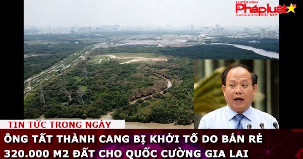 Ông Tất Thành Cang bị khởi tố do bán rẻ 320.000 m2 đất cho Quốc Cường Gia Lai