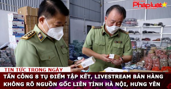 Tấn công 8 tụ điểm tập kết, livestream bán hàng không rõ nguồn gốc liên tỉnh Hà Nội, Hưng Yên