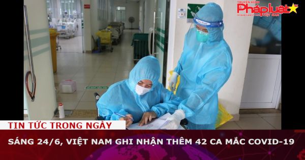 Sáng 24/6, Việt Nam ghi nhận thêm 42 ca mắc COVID-19