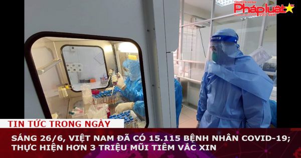 Sáng 26/6, Việt Nam đã có 15.115 bệnh nhân COVID-19; thực hiện hơn 3 triệu mũi tiêm vắc xin