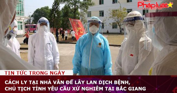 Cách ly tại nhà vẫn để lây lan dịch bệnh, chủ tịch tỉnh yêu cầu xử nghiêm tại Bắc Giang