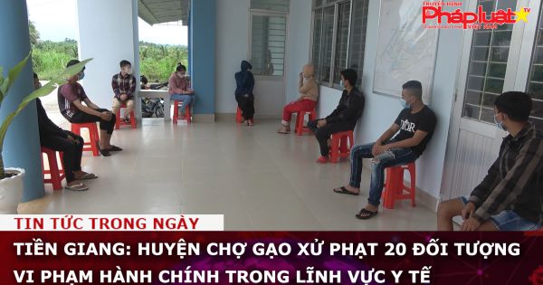 Tiền Giang: Huyện Chợ Gạo xử phạt 20 đối tượng vi phạm hành chính trong lĩnh vực y tế