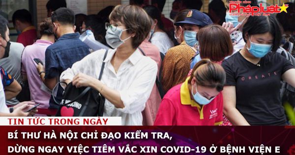 Bí thư Hà Nội chỉ đạo kiểm tra, dừng ngay việc tiêm vắc xin COVID-19 ở Bệnh viện E