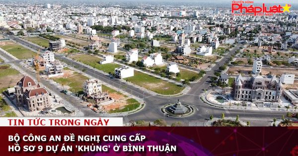 Bộ Công an đề nghị cung cấp hồ sơ 9 dự án 'khủng' ở Bình Thuận
