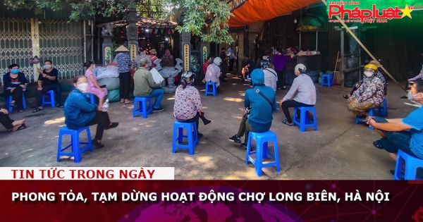 Phong tỏa, tạm dừng hoạt động chợ Long Biên, Hà Nội