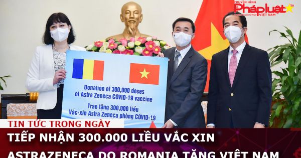 Tiếp nhận 300.000 liều vắc xin AstraZeneca do Romania tặng Việt Nam