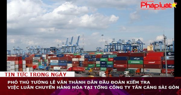 Phó Thủ tướng Lê Văn Thành kiểm tra việc luân chuyển hàng hóa tại Tổng Công ty Tân cảng Sài Gòn