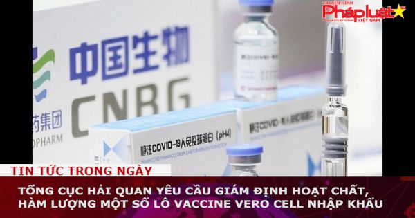 Tổng cục Hải quan yêu cầu giám định hoạt chất, hàm lượng một số lô vaccine Vero Cell nhập khẩu