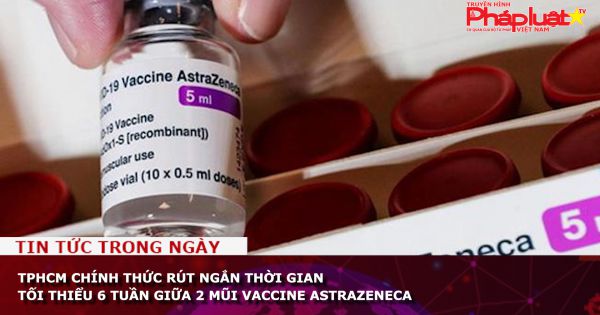 TPHCM chính thức rút ngắn thời gian tối thiểu 6 tuần giữa 2 mũi vaccine AstraZeneca