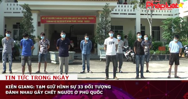 Kiên Giang: Tạm giữ hình sự 33 đối tượng đánh nhau gây chết người ở Phú Quốc