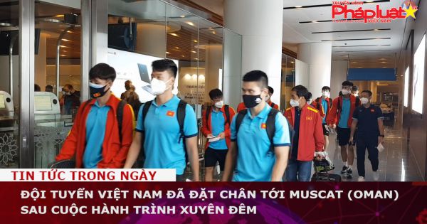 Đội tuyển Việt Nam đã đặt chân tới Muscat (Oman) sau cuộc hành trình xuyên đêm