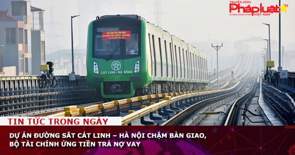 Dự án đường sắt Cát Linh – Hà Nội chậm bàn giao, Bộ Tài chính ứng tiền trả nợ vay