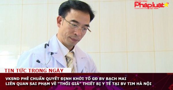 Phê chuẩn quyết định khởi tố giám đốc BV Bạch Mai liên quan sai phạm về “thổi giá” thiết bị y tế tại BV Tim Hà Nội