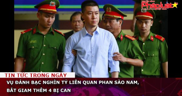 Vụ đánh bạc nghìn tỷ liên quan Phan Sào Nam, bắt giam thêm 4 bị can