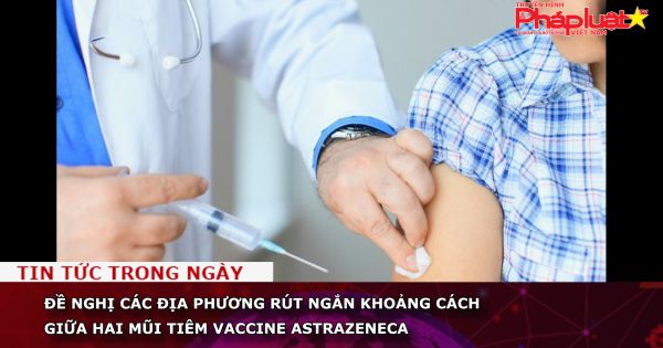 Đề nghị các địa phương rút ngắn khoảng cách giữa hai mũi tiêm vaccine AstraZeneca