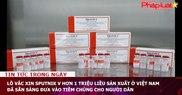 Lô vắc xin Sputnik V hơn 1 triệu liều sản xuất ở Việt Nam đã sẵn sàng đưa vào tiêm chủng cho người dân