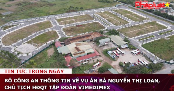 Bộ Công an thông tin về vụ án bà Nguyễn Thị Loan, Chủ tịch HĐQT Tập đoàn Vimedimex
