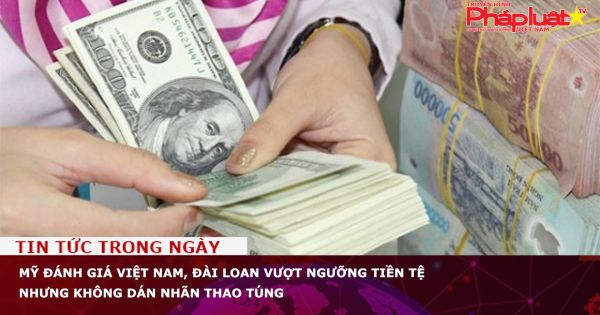 Mỹ đánh giá Việt Nam, Đài Loan vượt ngưỡng tiền tệ nhưng không dán nhãn thao túng