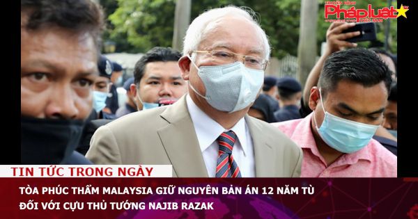 Tòa phúc thẩm Malaysia giữ nguyên bản án 12 năm tù đối với cựu Thủ tướng Najib Razak