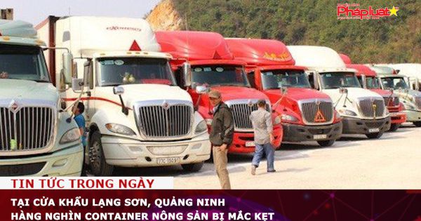 Tại cửa khẩu Lạng Sơn, Quảng Ninh hàng nghìn container nông sản bị mắc kẹt