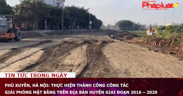 Phú Xuyên, Hà Nội: Thực hiện thành công công tác giải phóng mặt bằng trên địa bàn huyện giai đoạn 2016 – 2020