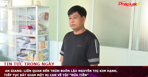 An Giang: Liên quan đến trùm buôn lậu Nguyễn Thị Kim Hạnh, tiếp tục bắt giam một bị can về tội “Rửa tiền”
