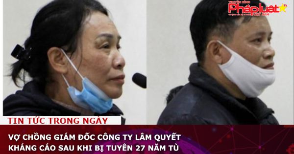 Vợ chồng giám đốc Công ty Lâm Quyết kháng cáo sau khi bị tuyên 27 năm tù