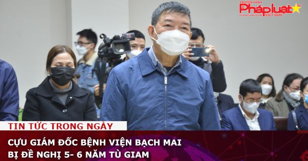 Cựu Giám đốc Bệnh viện Bạch Mai bị đề nghị 5- 6 năm tù giam