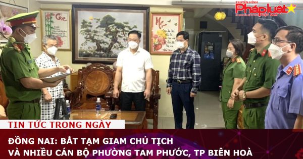 Đồng Nai: Bắt tạm giam chủ tịch UBND và nhiều cán bộ phường Tam Phước, TP Biên Hoà