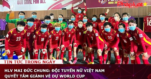 HLV Mai Đức Chung: Đội tuyển nữ Việt Nam quyết tâm giành vé dự World Cup