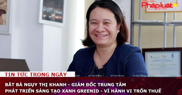 Bắt bà Ngụy Thị Khanh - giám đốc Trung tâm phát triển sáng tạo xanh GreenID - vì hành vi trốn thuế