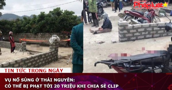 Vụ nổ súng ở Thái Nguyên: Có thể bị phạt tới 20 triệu khi chia sẻ clip