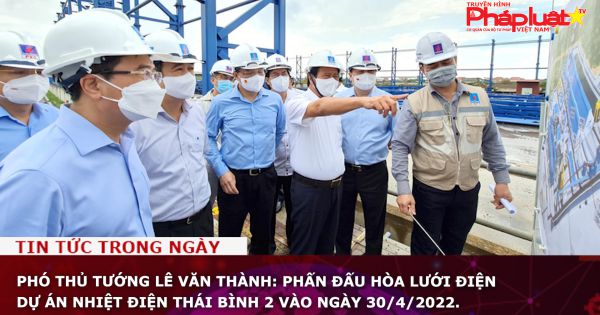 Phó Thủ tướng Lê Văn Thành: Phấn đấu hòa lưới điện dự án Nhiệt điện Thái Bình 2 vào ngày 30/4/2022.