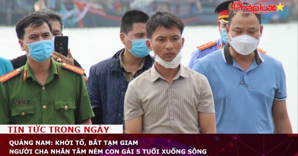 Quảng Nam: Khởi tố, bắt tạm giam người cha nhẫn tâm ném con gái 5 tuổi xuống sông