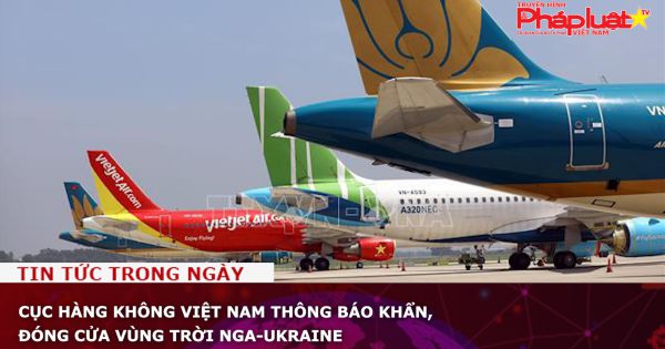Cục hàng không Việt Nam thông báo khẩn, đóng cửa vùng trời Nga-Ukraine