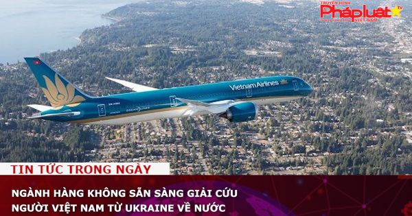 Ngành hàng không sẵn sàng giải cứu người Việt Nam từ Ukraine về nước