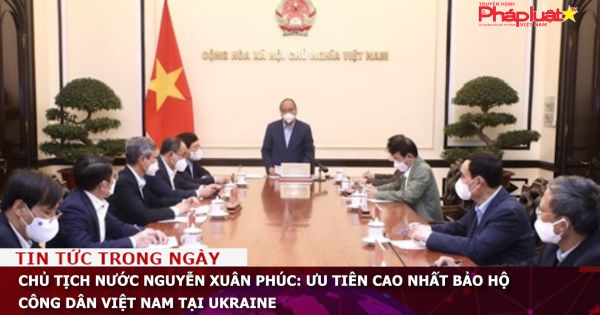 Chủ tịch nước Nguyễn Xuân Phúc: Ưu tiên cao nhất bảo hộ công dân Việt Nam tại Ukraine