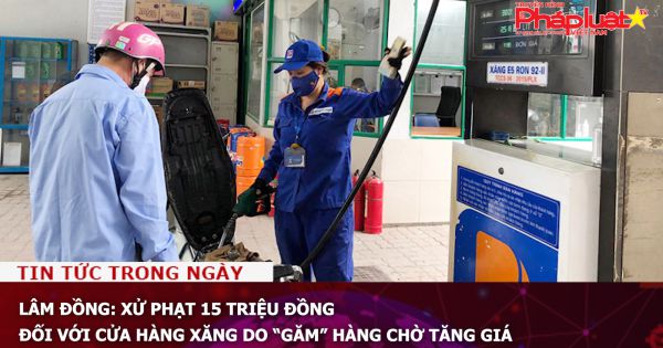 Lâm Đồng: Xử phạt 15 triệu đồng đối với cửa hàng xăng do “găm” hàng chờ tăng giá