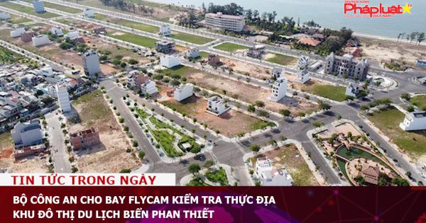 Bộ Công an cho bay flycam kiểm tra thực địa khu đô thị du lịch biển Phan Thiết