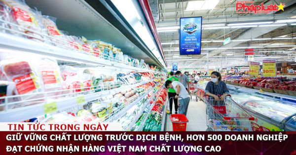 Giữ vững chất lượng trước dịch bệnh, hơn 500 doanh nghiệp đạt chứng nhận Hàng Việt Nam chất lượng cao