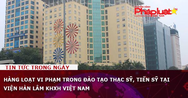 Hàng loạt vi phạm trong đào tạo thạc sỹ, tiến sỹ tại Viện Hàn lâm KHXH Việt Nam