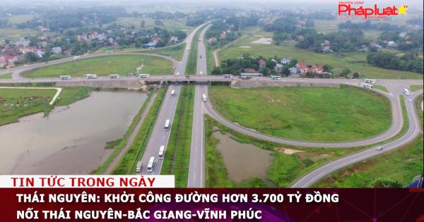 Thái Nguyên: Khởi công đường hơn 3.700 tỷ đồng nối Thái Nguyên-Bắc Giang-Vĩnh Phúc
