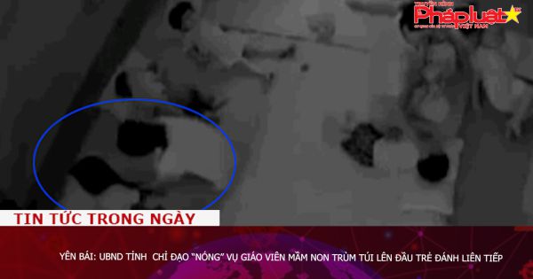 Yên Bái: UBND tỉnh chỉ đạo “nóng” vụ giáo viên mầm non trùm túi lên đầu trẻ đánh liên tiếp