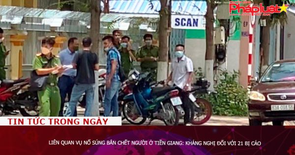 Liên quan vụ nổ súng bắn chết người ở Tiền Giang: Kháng nghị đối với 21 bị cáo