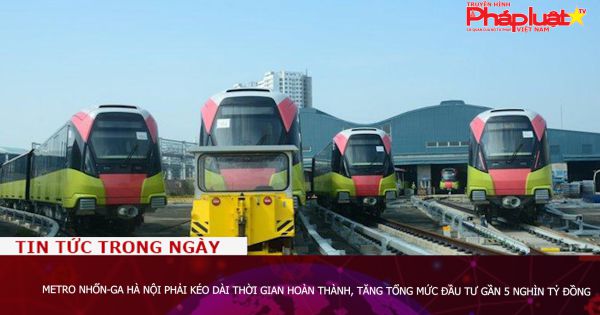 Metro Nhổn-Ga Hà Nội phải kéo dài thời gian hoàn thành, tăng tổng mức đầu tư gần 5 nghìn tỷ đồng