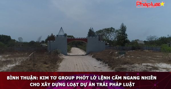 Bình thuận: Kim Tơ Group phớt lờ lệnh cấm ngang nhiên cho xây dựng loạt dự án trái pháp luật