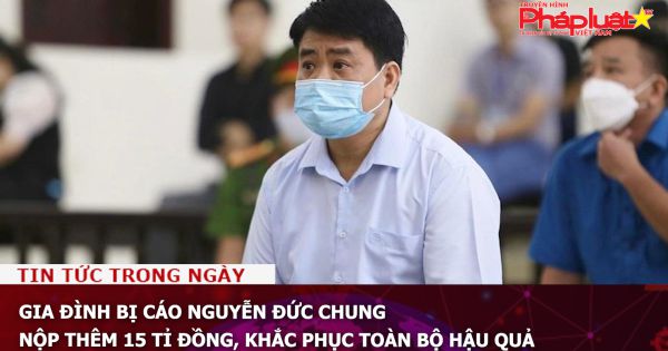 Gia đình bị cáo Nguyễn Đức Chung nộp thêm 15 tỉ đồng, khắc phục toàn bộ hậu quả