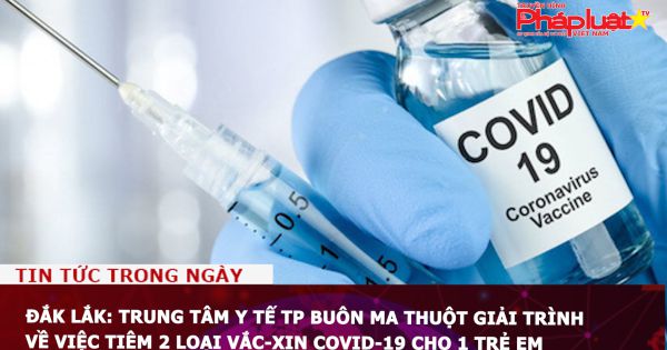 Đắk Lắk: Trung tâm Y tế TP Buôn Ma Thuột giải trình về việc tiêm 2 loại vắc-xin Covid-19 cho 1 trẻ em