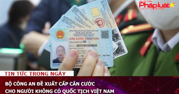 Bộ Công an đề xuất cấp căn cước cho người không có quốc tịch Việt Nam